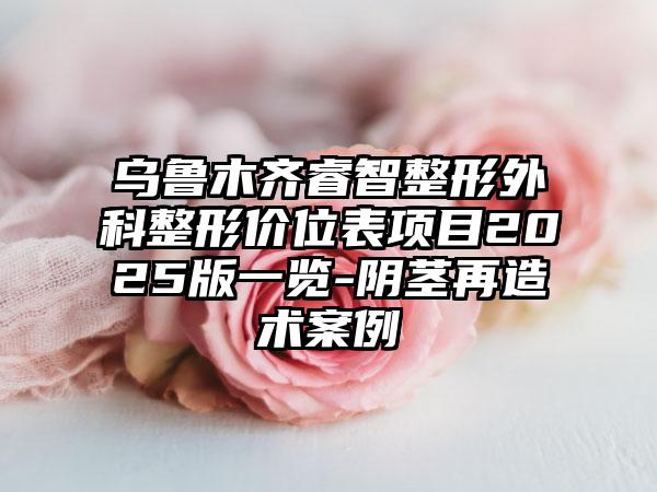 乌鲁木齐睿智整形外科整形价位表项目2025版一览-阴茎再造术案例