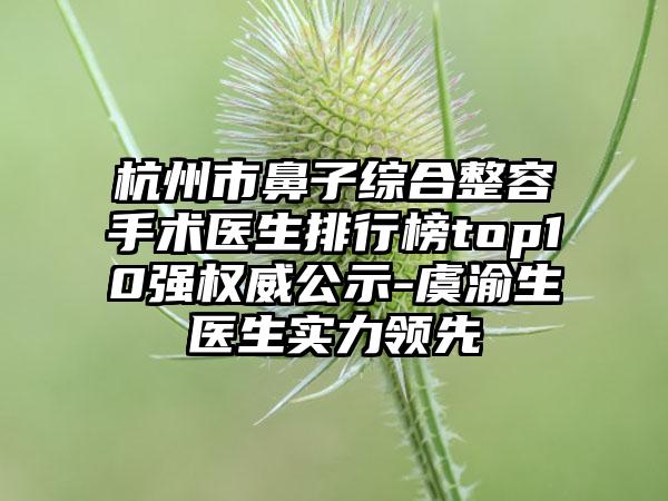杭州市鼻子综合整容手术医生排行榜top10强权威公示-虞渝生医生实力领先