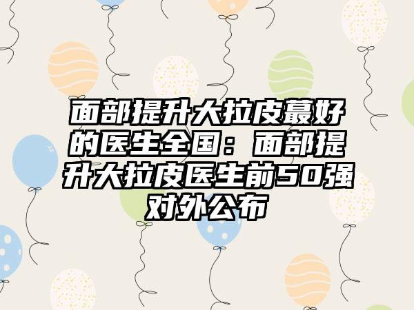 面部提升大拉皮蕞好的医生全国：面部提升大拉皮医生前50强对外公布