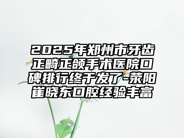 2025年郑州市牙齿正畸正颌手术医院口碑排行终于发了-荥阳崔晓东口腔经验丰富