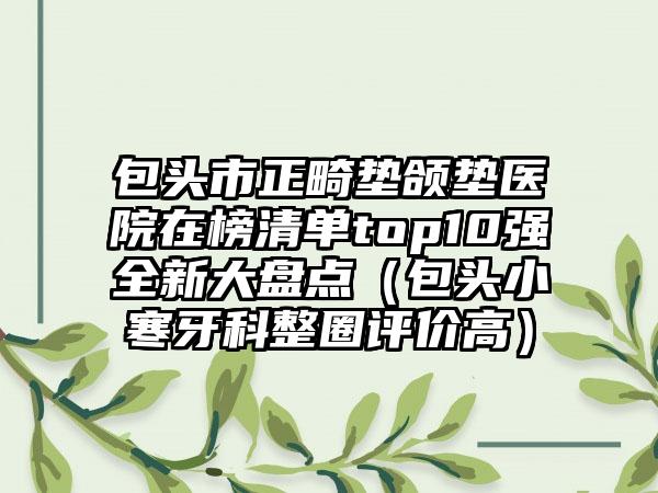 包头市正畸垫颌垫医院在榜清单top10强全新大盘点（包头小寒牙科整圈评价高）