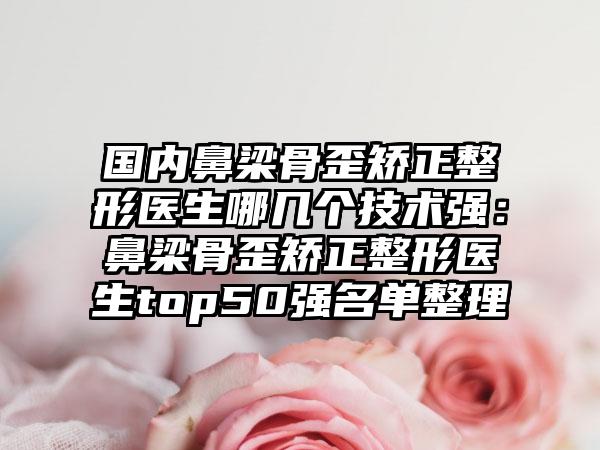 国内鼻梁骨歪矫正整形医生哪几个技术强：鼻梁骨歪矫正整形医生top50强名单整理