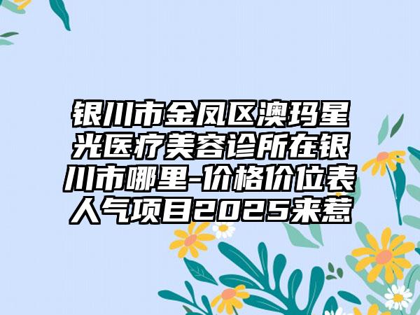 银川市金凤区澳玛星光医疗美容诊所在银川市哪里-价格价位表人气项目2025来惹
