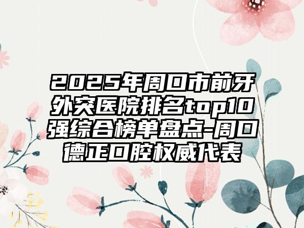 2025年周口市前牙外突医院排名top10强综合榜单盘点-周口德正口腔权威代表