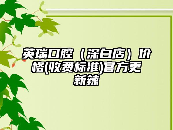 英瑞口腔（深白店）价格(收费标准)官方更新辣
