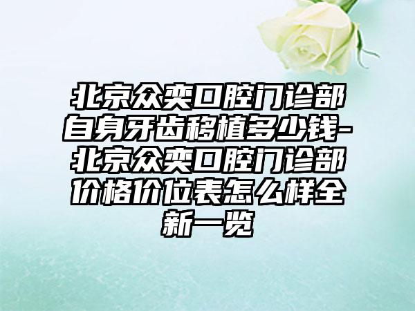 北京众奕口腔门诊部自身牙齿移植多少钱-北京众奕口腔门诊部价格价位表怎么样全新一览