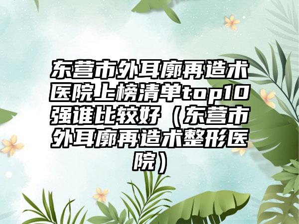东营市外耳廓再造术医院上榜清单top10强谁比较好（东营市外耳廓再造术整形医院）