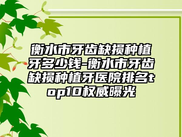 衡水市牙齿缺损种植牙多少钱-衡水市牙齿缺损种植牙医院排名top10权威曝光