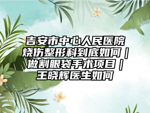 吉安市中心人民医院烧伤整形科到底如何｜做割眼袋手术项目｜王晓辉医生如何