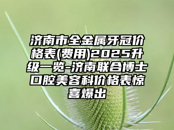 济南市全金属牙冠价格表(费用)2025升级一览-济南联合博士口腔美容科价格表惊喜爆出