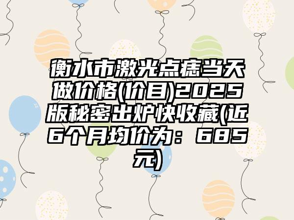 衡水市激光点痣当天做价格(价目)2025版秘密出炉快收藏(近6个月均价为：685元)