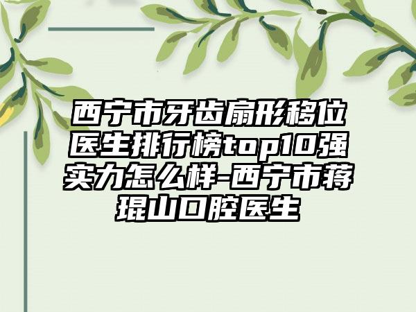 西宁市牙齿扇形移位医生排行榜top10强实力怎么样-西宁市蒋琨山口腔医生