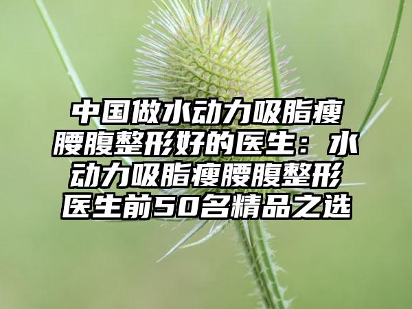 中国做水动力吸脂瘦腰腹整形好的医生：水动力吸脂瘦腰腹整形医生前50名精品之选