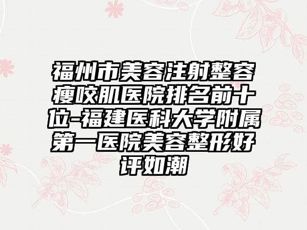 福州市美容注射整容瘦咬肌医院排名前十位-福建医科大学附属第一医院美容整形好评如潮