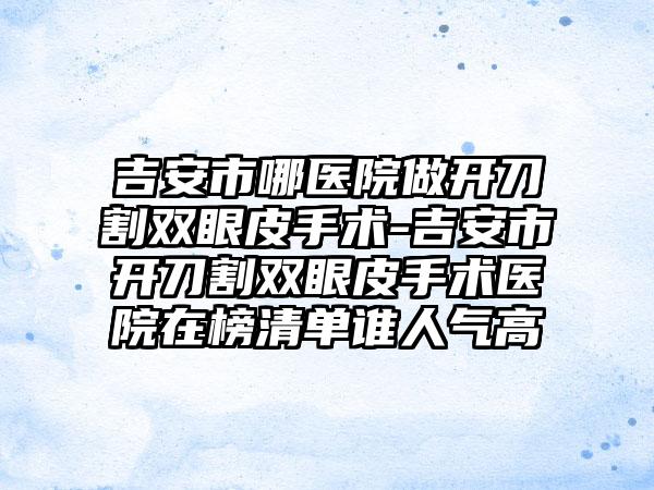 吉安市哪医院做开刀割双眼皮手术-吉安市开刀割双眼皮手术医院在榜清单谁人气高