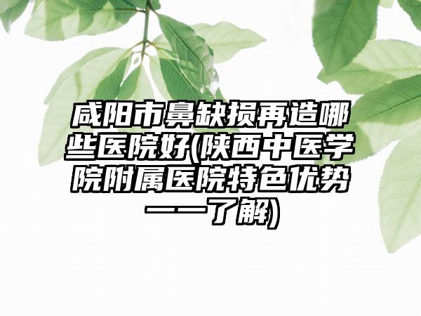 咸阳市鼻缺损再造哪些医院好(陕西中医学院附属医院特色优势一一了解)
