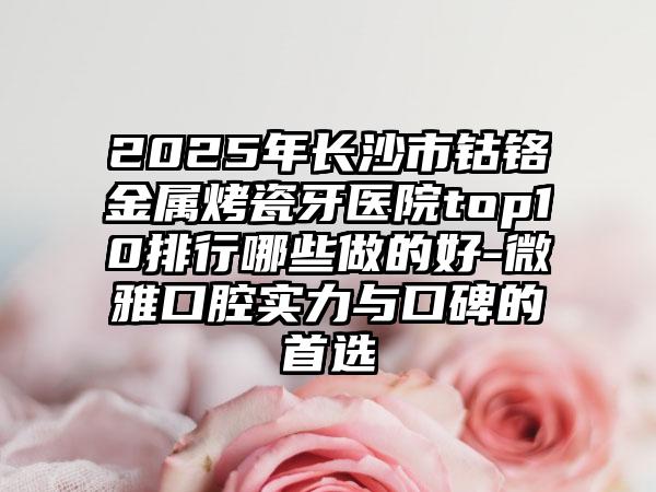 2025年长沙市钴铬金属烤瓷牙医院top10排行哪些做的好-微雅口腔实力与口碑的首选