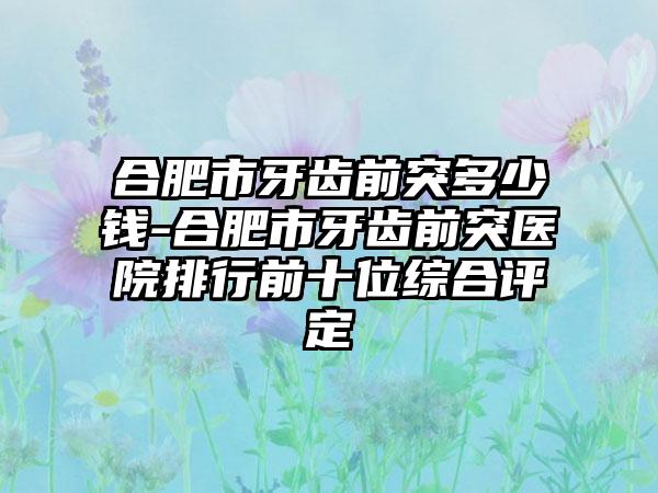 合肥市牙齿前突多少钱-合肥市牙齿前突医院排行前十位综合评定