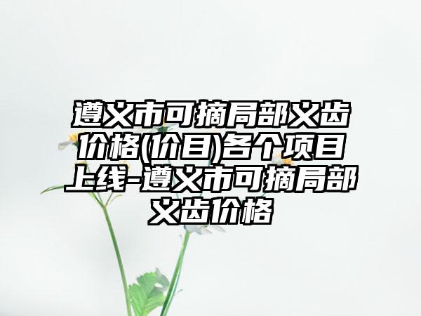 遵义市可摘局部义齿价格(价目)各个项目上线-遵义市可摘局部义齿价格