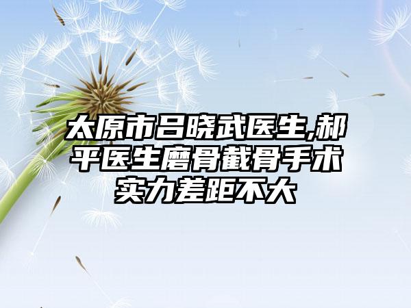 太原市吕晓武医生,郝平医生磨骨截骨手术实力差距不大