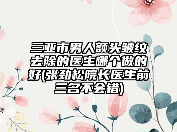 三亚市男人额头皱纹去除的医生哪个做的好(张劲松院长医生前三名不会错)