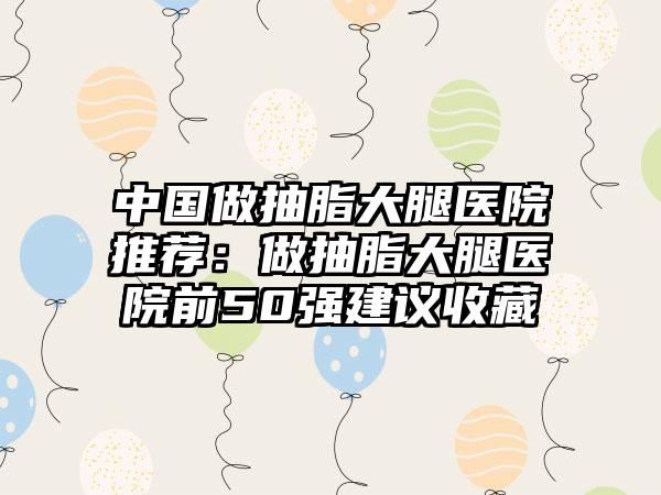 中国做抽脂大腿医院推荐：做抽脂大腿医院前50强建议收藏