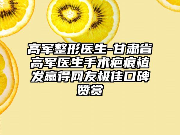 高军整形医生-甘肃省高军医生手术疤痕植发赢得网友极佳口碑赞赏