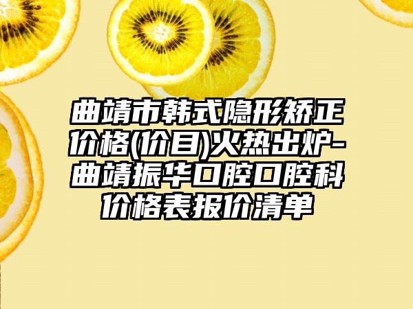 曲靖市韩式隐形矫正价格(价目)火热出炉-曲靖振华口腔口腔科价格表报价清单