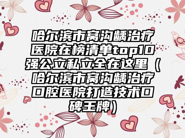 哈尔滨市窝沟龋治疗医院在榜清单top10强公立私立全在这里（哈尔滨市窝沟龋治疗口腔医院打造技术口碑王牌）