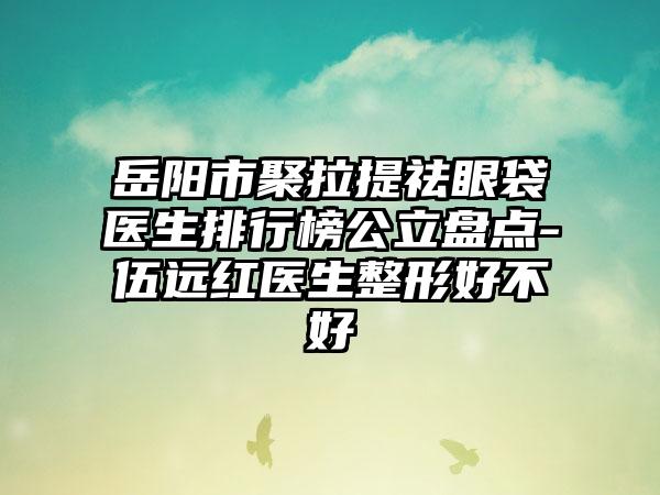 岳阳市聚拉提祛眼袋医生排行榜公立盘点-伍远红医生整形好不好