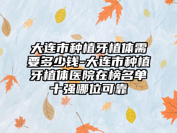 大连市种植牙植体需要多少钱-大连市种植牙植体医院在榜名单十强哪位可靠
