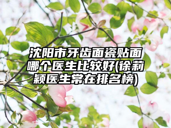 沈阳市牙齿面瓷贴面哪个医生比较好(徐莉颖医生常在排名榜)