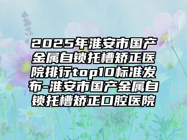 2025年淮安市国产金属自锁托槽矫正医院排行top10标准发布-淮安市国产金属自锁托槽矫正口腔医院