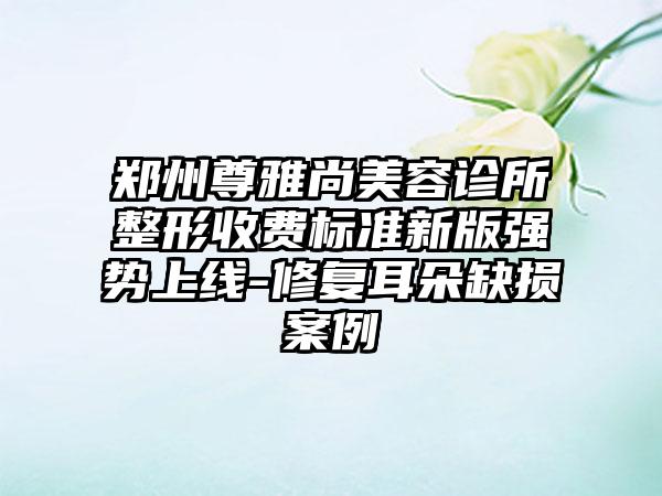 郑州尊雅尚美容诊所整形收费标准新版强势上线-修复耳朵缺损案例
