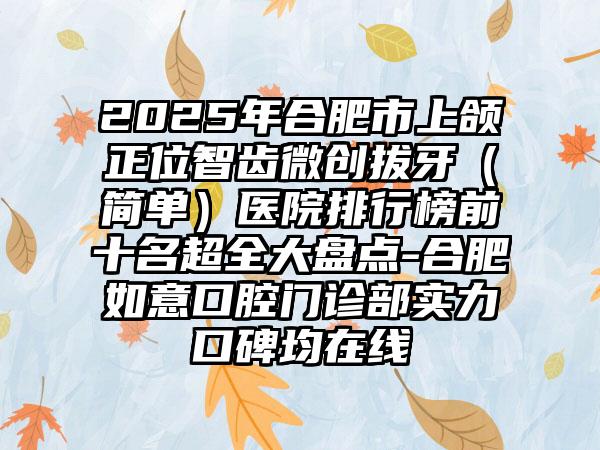 2025年合肥市上颌正位智齿微创拔牙（简单）医院排行榜前十名超全大盘点-合肥如意口腔门诊部实力口碑均在线