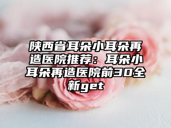 陕西省耳朵小耳朵再造医院推荐：耳朵小耳朵再造医院前30全新get