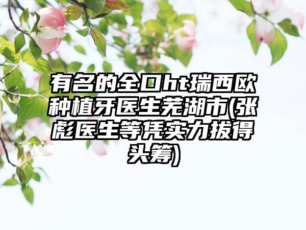 有名的全口ht瑞西欧种植牙医生芜湖市(张彪医生等凭实力拔得头筹)