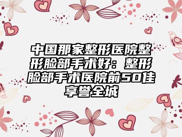 中国那家整形医院整形脸部手术好：整形脸部手术医院前50佳享誉全城