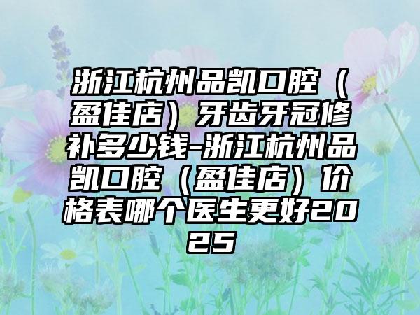 浙江杭州品凯口腔（盈佳店）牙齿牙冠修补多少钱-浙江杭州品凯口腔（盈佳店）价格表哪个医生更好2025