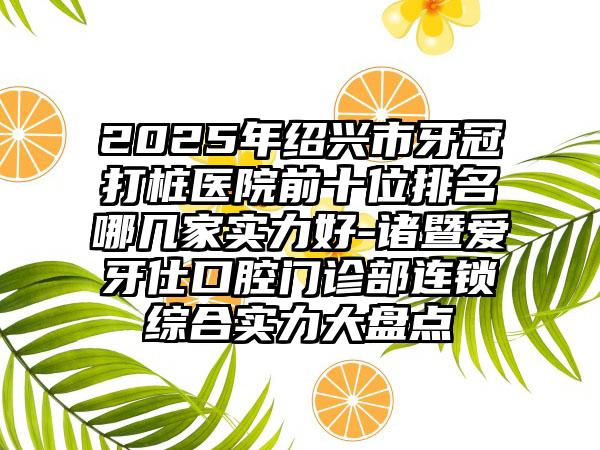 2025年绍兴市牙冠打桩医院前十位排名哪几家实力好-诸暨爱牙仕口腔门诊部连锁综合实力大盘点