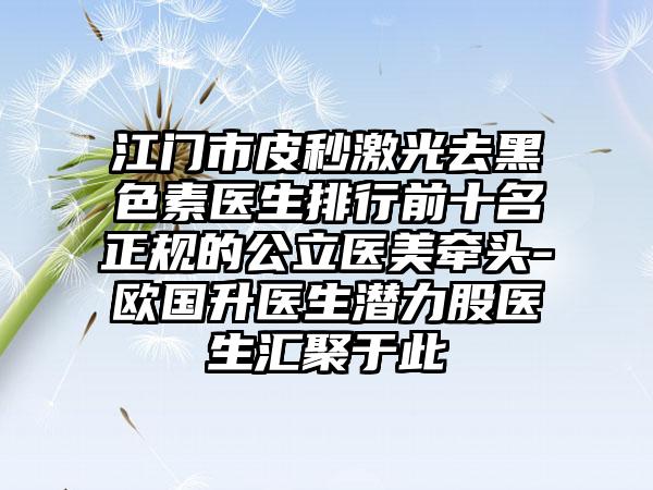 江门市皮秒激光去黑色素医生排行前十名正规的公立医美牵头-欧国升医生潜力股医生汇聚于此