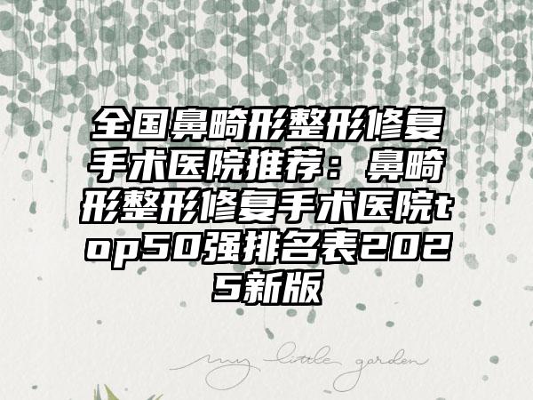 全国鼻畸形整形修复手术医院推荐：鼻畸形整形修复手术医院top50强排名表2025新版