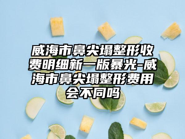 威海市鼻尖塌整形收费明细新一版暴光-威海市鼻尖塌整形费用会不同吗