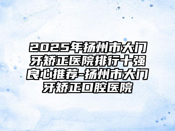 2025年扬州市大门牙矫正医院排行十强良心推荐-扬州市大门牙矫正口腔医院