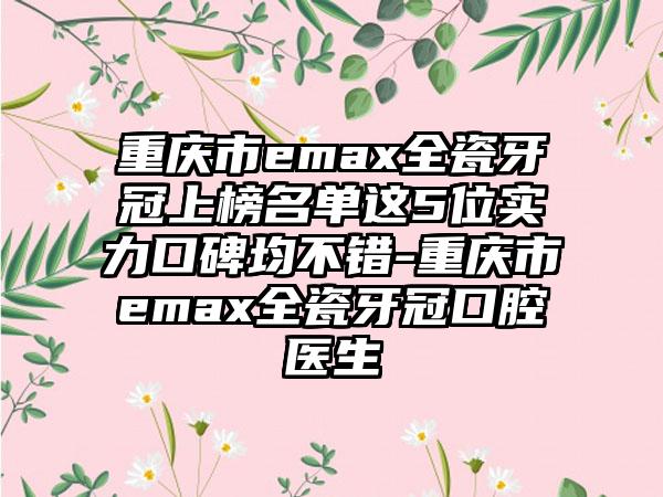 重庆市emax全瓷牙冠上榜名单这5位实力口碑均不错-重庆市emax全瓷牙冠口腔医生