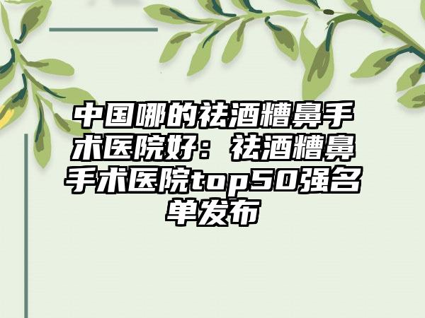 中国哪的祛酒糟鼻手术医院好：祛酒糟鼻手术医院top50强名单发布