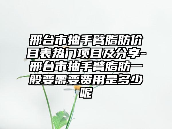 邢台市抽手臂脂肪价目表热门项目及分享-邢台市抽手臂脂肪一般要需要费用是多少呢