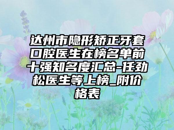 达州市隐形矫正牙套口腔医生在榜名单前十强知名度汇总-任劲松医生等上榜_附价格表