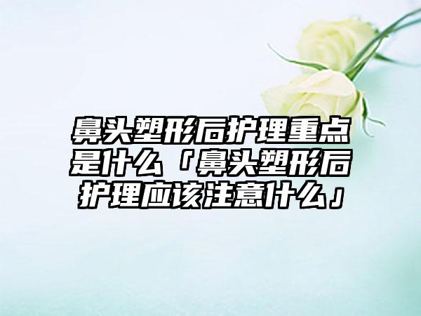 鼻头塑形后护理重点是什么「鼻头塑形后护理应该注意什么」