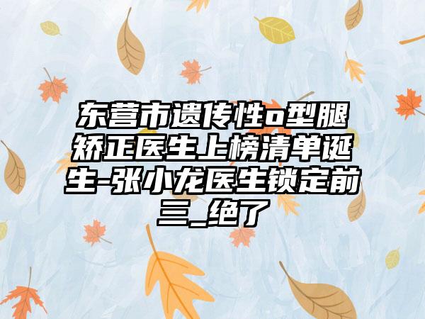 东营市遗传性o型腿矫正医生上榜清单诞生-张小龙医生锁定前三_绝了